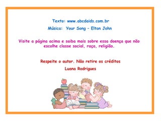 Texto: www.abcdaids.com.br 
Música: Your Song – Elton John 
Visite a página acima e saiba mais sobre essa doença que não 
escolhe classe social, raça, religião. 
Respeite o autor. Não retire os créditos 
Luana Rodrigues 
 