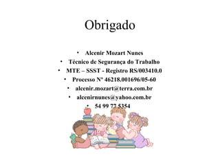 Obrigado 
• Alcenir Mozart Nunes 
• Técnico de Segurança do Trabalho 
• MTE – SSST - Registro RS/003410.0 
• Processo Nº 46218.001696/05-60 
• alcenir.mozart@terra.com.br 
• alcenirnunes@yahoo.com.br 
• 54 99 77 5354 
