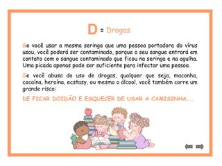 D= Drogas 
Se você usar a mesma seringa que uma pessoa portadora do vírus 
usou, você poderá ser contaminado, porque o seu sangue entrará em 
contato com o sangue contaminado que ficou na seringa e na agulha. 
Uma picada apenas pode ser suficiente para infectar uma pessoa. 
Se você abusa do uso de drogas, qualquer que seja, maconha, 
cocaína, heroína, ecstasy, ou mesmo o álcool, você também corre um 
grande risco: 
DE FICAR DOIDÃO E ESQUECER DE USAR A CAMISINHA... 
 