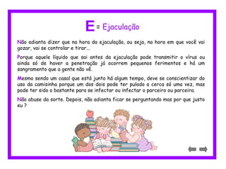 E= Ejaculação 
Não adianta dizer que na hora da ejaculação, ou seja, na hora em que você vai 
gozar, vai se controlar e tirar... 
Porque aquele líquido que sai antes da ejaculação pode transmitir o vírus ou 
ainda só de haver a penetração já ocorrem pequenos ferimentos e há um 
sangramento que a gente não vê. 
Mesmo sendo um casal que está junto há algum tempo, deve se conscientizar do 
uso da camisinha porque um dos dois pode ter pulado a cerca só uma vez, mas 
pode ter sido o bastante para se infectar ou infectar o parceiro ou parceira. 
Não abuse da sorte. Depois, não adianta ficar se perguntando mas por que justo 
eu ? 
 