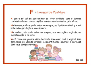 F = Formas de Contágio 
A gente só vai se contaminar se tiver contato com o sangue 
contaminado ou com secreções sexuais contaminadas pelo vírus. 
No homem, o vírus pode estar no sangue, no líquido seminal que sai 
antes da ejaculação e no esperma. 
Na mulher, ele pode estar no sangue, nas secreções vaginais, na 
menstruação e no leite. 
Você corre um grande risco fazendo sexo anal, oral e vaginal sem 
camisinha ou usando drogas, compartilhando agulhas e seringas 
com seus companheiros. 
 