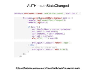 AUTH - authStateChanged
https://ﬁrebase.google.com/docs/auth/web/password-auth
document.addEventListener('DOMContentLoaded', function () {
firebase.auth().onAuthStateChanged(user => {
console.log('onAuthStateChanged');
console.log(user);
if (user) {
var displayName = user.displayName;
var email = user.email;
var photoURL = user.photoURL;
var uid = user.uid;
alert('Hi!! ' + email);
btnLogout.classList.remove('hide');
} else {
// User is signed out.
btnLogout.classList.add('hide');
}
});
});
 