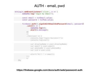 AUTH - email, pwd
https://ﬁrebase.google.com/docs/auth/web/password-auth
btnLogin.addEventListener('click', e => {
console.log('login by email');
const email = txtEmail.value;
const password = txtPwd.value;
firebase.auth().signInWithEmailAndPassword(email, password)
.catch(e => {
console.log(e);
alert(e.message);
})
/*
.then(user => {
console.log('login Success!!');
console.log(user);
var displayName = user.displayName;
var email = user.email;
var photoURL = user.photoURL;
var uid = user.uid;
alert('Hi!! ' + email);
});
*/
});
 