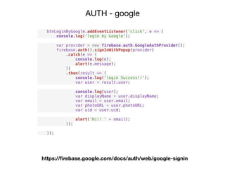 AUTH - google
btnLoginByGoogle.addEventListener('click', e => {
console.log('login by Google');
var provider = new firebase.auth.GoogleAuthProvider();
firebase.auth().signInWithPopup(provider)
.catch(e => {
console.log(e);
alert(e.message);
})
.then(result => {
console.log('login Success!!');
var user = result.user;
console.log(user);
var displayName = user.displayName;
var email = user.email;
var photoURL = user.photoURL;
var uid = user.uid;
alert('Hi!! ' + email);
});
});
https://ﬁrebase.google.com/docs/auth/web/google-signin
 