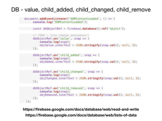 DB - value, child_added, child_changed, child_remove
document.addEventListener('DOMContentLoaded', () => {
console.log('DOMContentLoaded');
const dbObjectRef = firebase.database().ref('object');
// TODO : rule change anonymous!!
dbObjectRef.on('value', snap => {
console.log(snap);
objValue.innerText = JSON.stringify(snap.val(), null, 3);
});
dbObjectRef.on('child_added', snap => {
console.log(snap);
objAdded.innerText = JSON.stringify(snap.val(), null, 3);
});
dbObjectRef.on('child_changed', snap => {
console.log(snap);
objChanged.innerText = JSON.stringify(snap.val(), null, 3);
});
dbObjectRef.on('child_removed', snap => {
console.log(snap);
objRemoved.innerText = JSON.stringify(snap.val(), null, 3);
});
});
https://ﬁrebase.google.com/docs/database/web/read-and-write
https://ﬁrebase.google.com/docs/database/web/lists-of-data
 