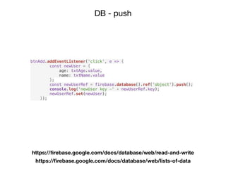 DB - push
https://ﬁrebase.google.com/docs/database/web/read-and-write
https://ﬁrebase.google.com/docs/database/web/lists-of-data
btnAdd.addEventListener('click', e => {
const newUser = {
age: txtAge.value,
name: txtName.value
};
const newUserRef = firebase.database().ref('object').push();
console.log('newUser key -' + newUserRef.key);
newUserRef.set(newUser);
});
 