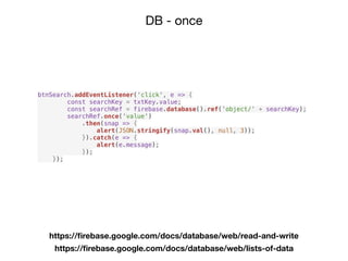 DB - once
https://ﬁrebase.google.com/docs/database/web/read-and-write
https://ﬁrebase.google.com/docs/database/web/lists-of-data
btnSearch.addEventListener('click', e => {
const searchKey = txtKey.value;
const searchRef = firebase.database().ref('object/' + searchKey);
searchRef.once('value')
.then(snap => {
alert(JSON.stringify(snap.val(), null, 3));
}).catch(e => {
alert(e.message);
});
});
 
