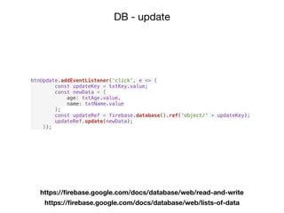 DB - update
https://ﬁrebase.google.com/docs/database/web/read-and-write
https://ﬁrebase.google.com/docs/database/web/lists-of-data
btnUpdate.addEventListener('click', e => {
const updateKey = txtKey.value;
const newData = {
age: txtAge.value,
name: txtName.value
};
const updateRef = firebase.database().ref('object/' + updateKey);
updateRef.update(newData);
});
 