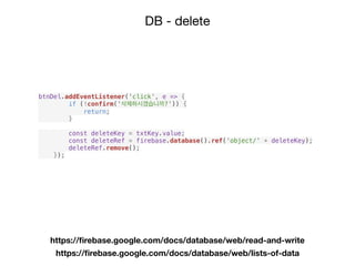 DB - delete
https://ﬁrebase.google.com/docs/database/web/read-and-write
https://ﬁrebase.google.com/docs/database/web/lists-of-data
btnDel.addEventListener('click', e => {
if (!confirm('삭제하시겠습니까?')) {
return;
}
const deleteKey = txtKey.value;
const deleteRef = firebase.database().ref('object/' + deleteKey);
deleteRef.remove();
});
 