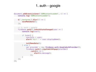 1. auth - google
document.addEventListener('DOMContentLoaded', () => {
console.log('DOMContentLoaded');
$('.textarea').blur(() => {
saveMemoData();
});
// 1. auth - google
firebase.auth().onAuthStateChanged(user => {
console.log(user);
if (user) {
userInfo = user;
alert('hi!! ' + user.displayName);
initMemoData();
} else {
var provider = new firebase.auth.GoogleAuthProvider();
firebase.auth().signInWithPopup(provider)
.catch(e => {
alert(e.message);
});
}
});
});
 