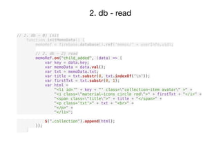 2. db - read
// 2. db - 0) init
function initMemoData() {
memoRef = firebase.database().ref('memos/' + userInfo.uid);
// 2. db - 2) read
memoRef.on("child_added", (data) => {
var key = data.key;
var memoData = data.val();
var txt = memoData.txt;
var title = txt.substr(0, txt.indexOf('n'));
var firstTxt = txt.substr(0, 1);
var html =
"<li id='" + key + "' class="collection-item avatar" >" +
"<i class="material-icons circle red">" + firstTxt + "</i>" +
"<span class="title">" + title + "</span>" +
"<p class='txt'>" + txt + "<br>" +
"</p>" +
"</li>";
$(".collection").append(html);
});
}
 