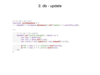2. db - update
// 2. db - 0) init
function initMemoData() {
memoRef = firebase.database().ref('memos/' + userInfo.uid);
...
// 2. db - 3) update
memoRef.on("child_changed", (data) => {
var key = data.key;
var txt = data.val().txt;
var title = txt.substr(0, txt.indexOf('n'));
$("#" + key + " > .title").text(title);
$("#" + key + " > .txt").text(txt);
});
}
 