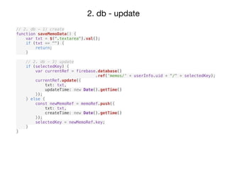 2. db - update
// 2. db - 1) create
function saveMemoData() {
var txt = $(".textarea").val();
if (txt == "") {
return;
}
// 2. db - 3) update
if (selectedKey) {
var currentRef = firebase.database()
.ref(‘memos/' + userInfo.uid + "/" + selectedKey);
currentRef.update({
txt: txt,
updateTime: new Date().getTime()
});
} else {
const newMemoRef = memoRef.push({
txt: txt,
createTime: new Date().getTime()
});
selectedKey = newMemoRef.key;
}
}
 