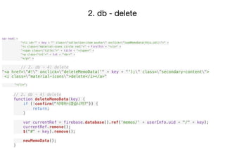 2. db - delete
// 2. db - 4) delete
function deleteMemoData(key) {
if (!confirm("삭제하시겠습니까?")) {
return;
}
var currentRef = firebase.database().ref('memos/' + userInfo.uid + "/" + key);
currentRef.remove();
$("#" + key).remove();
newMemoData();
}
var html =
"<li id='" + key + "' class="collection-item avatar" onclick="loadMemoData(this.id);">" +
"<i class="material-icons circle red">" + firstTxt + "</i>" +
"<span class="title">" + title + "</span>" +
"<p class='txt'>" + txt + "<br>" +
"</p>" +
// 2. db - 4) delete
"<a href="#!" onclick="deleteMemoData('" + key + "');" class=”secondary-content">
<i class=”material-icons">delete</i></a>"
"</li>";
 