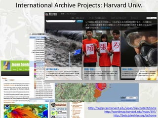 International Archive Projects: Harvard Univ.




                         http://cegrp.cga.harvard.edu/japan/?q=content/home
                                      http://worldmap.harvard.edu/maps/397/
                                             http://beta.jdarchive.org/ja/home
 