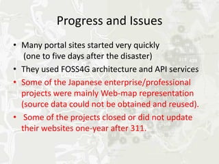 Progress and Issues
• Many portal sites started very quickly
   (one to five days after the disaster)
• They used FOSS4G architecture and API services
• Some of the Japanese enterprise/professional
  projects were mainly Web-map representation
  (source data could not be obtained and reused).
• Some of the projects closed or did not update
  their websites one-year after 311.
 