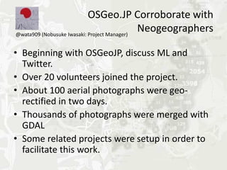 OSGeo.JP Corroborate with
@wata909 (Nobusuke Iwasaki: Project Manager)
                                             Neogeographers

• Beginning with OSGeoJP, discuss ML and
  Twitter.
• Over 20 volunteers joined the project.
• About 100 aerial photographs were geo-
  rectified in two days.
• Thousands of photographs were merged with
  GDAL
• Some related projects were setup in order to
  facilitate this work.
 