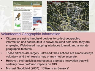 Volunteered Geographic Information
•   Citizens are using handheld devices to collect geographic information and
    contribute it to crowd-sourced data sets; they are employing Web-based
    mapping interfaces to mark and annotate geographic features…
•   These citizens are largely untrained; their actions are almost always
    voluntary, and their results may or may not be accurate.
•   However, their activities represent a dramatic innovation that will
    certainly have profound impacts on GIS.
•   Michael Goodchild (2007): “Citizens as Sensors”
 