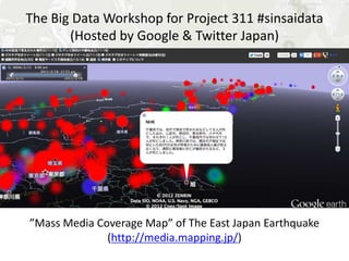 The Big Data Workshop for Project 311 #sinsaidata
       (Hosted by Google & Twitter Japan)




”Mass Media Coverage Map” of The East Japan Earthquake
             (http://media.mapping.jp/)
 