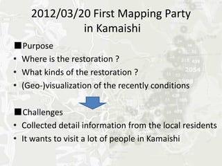 2012/03/20 First Mapping Party
             in Kamaishi
■Purpose
•Where is the restoration ?
•What kinds of the restoration ?
•(Geo-)visualization of the recently conditions

■Challenges
•Collected detail information from the local residents
•It wants to visit a lot of people in Kamaishi
 
