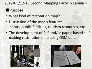 2012/05/12-13 Second Mapping Party in Kamaishi
■Purpose
•What kind of restoration map?
•Discussion of the map’s features:
 shops, public facilities, tourism resources, etc.
•The development of Pdf and/or paper-based self-
making restoration map using OSM data
 