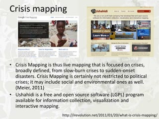 Crisis mapping




• Crisis Mapping is thus live mapping that is focused on crises,
  broadly defined, from slow-burn crises to sudden-onset
  disasters. Crisis Mapping is certainly not restricted to political
  crises; it may include social and environmental ones as well.
  (Meier, 2011)
• Ushahidi is a free and open source software (LGPL) program
  available for information collection, visualization and
  interactive mapping.
                          http://irevolution.net/2011/01/20/what-is-crisis-mapping/
 