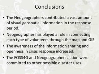 Conclusions
• The Neogeographers contributed a vast amount
  of visual geospatial information in the response
  period.
• Crowd sourcing and FOSS4G easily furthered
  networking activities.
• The awareness of information sharing and
  openness in crisis response increased.
• FOSS4G and Neogeography were committed to
  other possible disaster uses.
  (However, they were not able to deliver information
  and services directly to disaster area residents.)
 