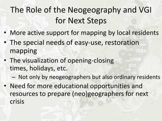 The Role of the Neogeography and VGI
               for Next Steps
• More active support for mapping by local residents
• The special needs of easy-use, restoration
  mapping
• The visualization of opening-closing times,
  holidays, etc.
  – Not only by neogeographers but also citizens
• Need for more educational opportunities and
  resources to prepare (neo)geographers for next
  crisis
 