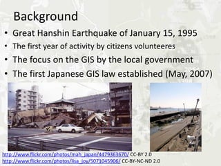 Background
•   Great Hanshin Earthquake of January 15, 1995
•   The first year of activity by citizens volunteers
•   The focus on the GIS by the local government
•   The first Japanese GIS law established (May, 2007)




http://www.flickr.com/photos/mah_japan/4479363670/ CC-BY 2.0
http://www.flickr.com/photos/lisa_joy/5071045906/ CC-BY-NC-ND 2.0
 