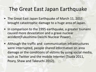 The Great East Japan Earthquake
• The Great East Japan Earthquake of March 11, 2011
  brought catastrophic damage to a huge area of Japan.
• In comparison to the 1995 earthquake, a greater tsunami
  caused more devastation and a grave nuclear
  accident(Fukushima Daiichi Nuclear Power) .
• Although the traffic and communication infrastructures
  were interrupted, people shared information on area
  damage or the conditions of victims by using social media,
  such as Twitter and the mobile Internet (Tsuda 2011,
  Peary, Shaw and Takeuchi 2012).
 