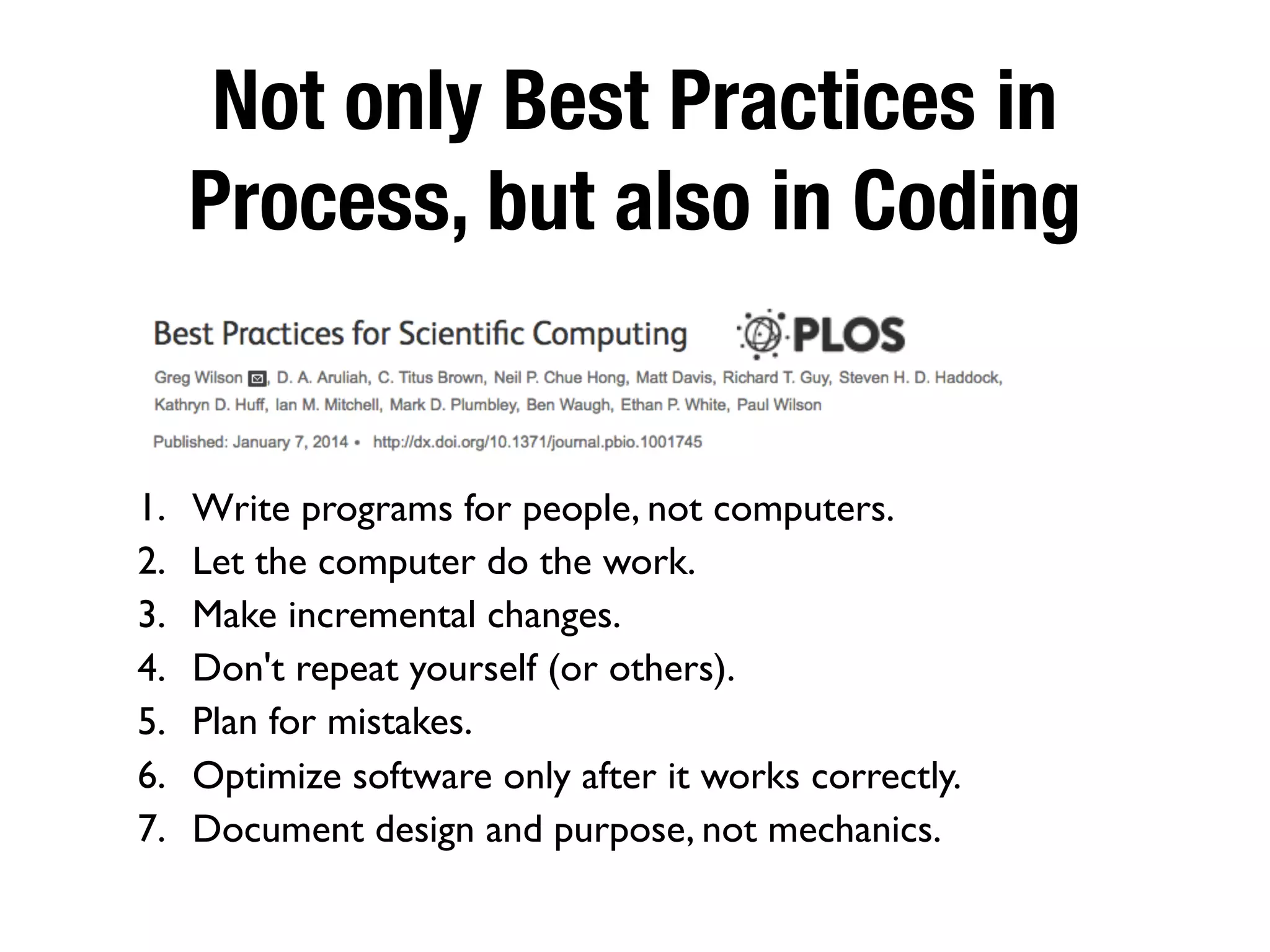 Not only Best Practices in
Process, but also in Coding
1. Write programs for people, not computers.
2. Let the computer do the work.
3. Make incremental changes.
4. Don't repeat yourself (or others).
5. Plan for mistakes.
6. Optimize software only after it works correctly.
7. Document design and purpose, not mechanics.
 