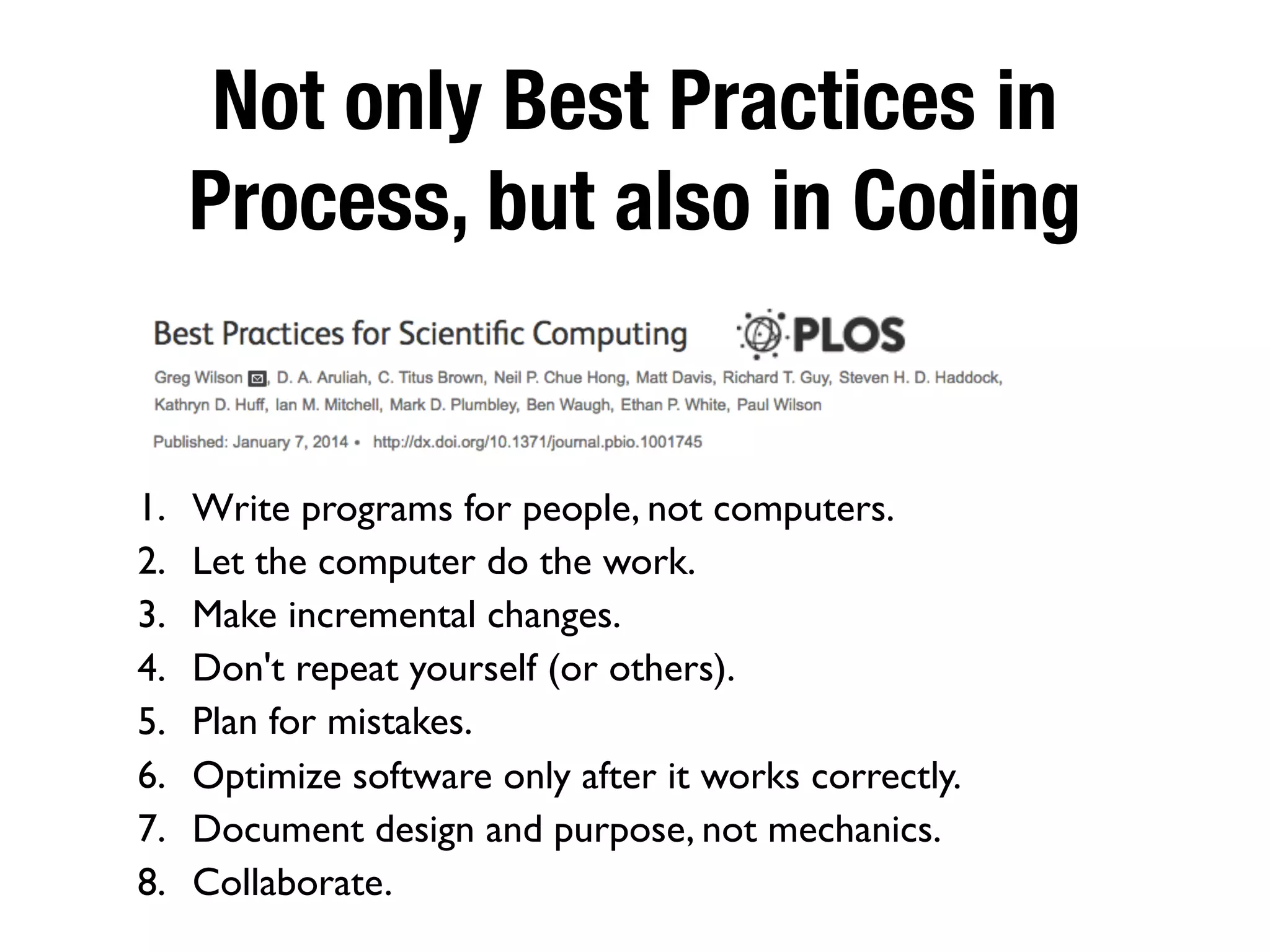Not only Best Practices in
Process, but also in Coding
1. Write programs for people, not computers.
2. Let the computer do the work.
3. Make incremental changes.
4. Don't repeat yourself (or others).
5. Plan for mistakes.
6. Optimize software only after it works correctly.
7. Document design and purpose, not mechanics.
8. Collaborate.
 