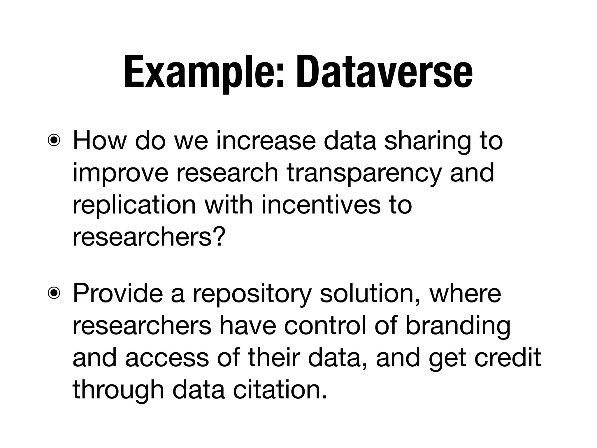 Example: Dataverse
๏ How do we increase data sharing to
improve research transparency and
replication with incentives to
researchers?
๏ Provide a repository solution, where
researchers have control of branding
and access of their data, and get credit
through data citation.
 