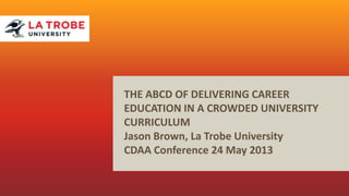 THE ABCD OF DELIVERING CAREER
EDUCATION IN A CROWDED UNIVERSITY
CURRICULUM
Jason Brown, La Trobe University
CDAA Conference 24 May 2013
 