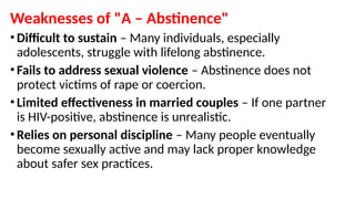 Weaknesses of "A – Abstinence"
• Difficult to sustain – Many individuals, especially
adolescents, struggle with lifelong abstinence.
• Fails to address sexual violence – Abstinence does not
protect victims of rape or coercion.
• Limited effectiveness in married couples – If one partner
is HIV-positive, abstinence is unrealistic.
• Relies on personal discipline – Many people eventually
become sexually active and may lack proper knowledge
about safer sex practices.
 