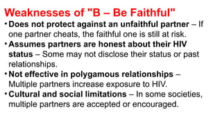 Weaknesses of "B – Be Faithful"
•Does not protect against an unfaithful partner – If
one partner cheats, the faithful one is still at risk.
•Assumes partners are honest about their HIV
status – Some may not disclose their status or past
relationships.
•Not effective in polygamous relationships –
Multiple partners increase exposure to HIV.
•Cultural and social limitations – In some societies,
multiple partners are accepted or encouraged.
 