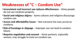 Weaknesses of "C – Condom Use"
• Inconsistent and incorrect use reduces effectiveness – Many people
do not use condoms properly.
• Social and religious stigma – Some cultures and religions discourage
condom use.
• Access and affordability issues – Not everyone has easy access to
condoms.
• Risk of breakage or slippage – Improper use can lead to condom
failure.
• Requires negotiation and consent – Some partners, especially
women, may struggle to insist on condom use.
 