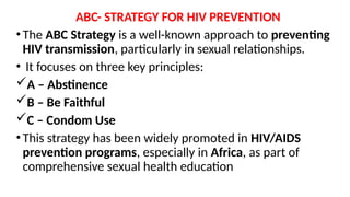 ABC- STRATEGY FOR HIV PREVENTION
•The ABC Strategy is a well-known approach to preventing
HIV transmission, particularly in sexual relationships.
• It focuses on three key principles:
A – Abstinence
B – Be Faithful
C – Condom Use
•This strategy has been widely promoted in HIV/AIDS
prevention programs, especially in Africa, as part of
comprehensive sexual health education
 
