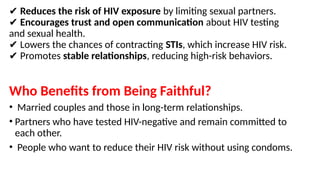 ✔ Reduces the risk of HIV exposure by limiting sexual partners.
✔ Encourages trust and open communication about HIV testing
and sexual health.
Lowers the chances of contracting
✔ STIs, which increase HIV risk.
Promotes
✔ stable relationships, reducing high-risk behaviors.
Who Benefits from Being Faithful?
• Married couples and those in long-term relationships.
• Partners who have tested HIV-negative and remain committed to
each other.
• People who want to reduce their HIV risk without using condoms.
 