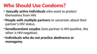 Who Should Use Condoms?
• Sexually active individuals who want to protect
themselves from HIV.
•People with multiple partners or uncertain about their
partner’s HIV status.
•Serodiscordant couples (one partner is HIV-positive, the
other is HIV-negative).
•Individuals who do not practice abstinence or
monogamy.
 
