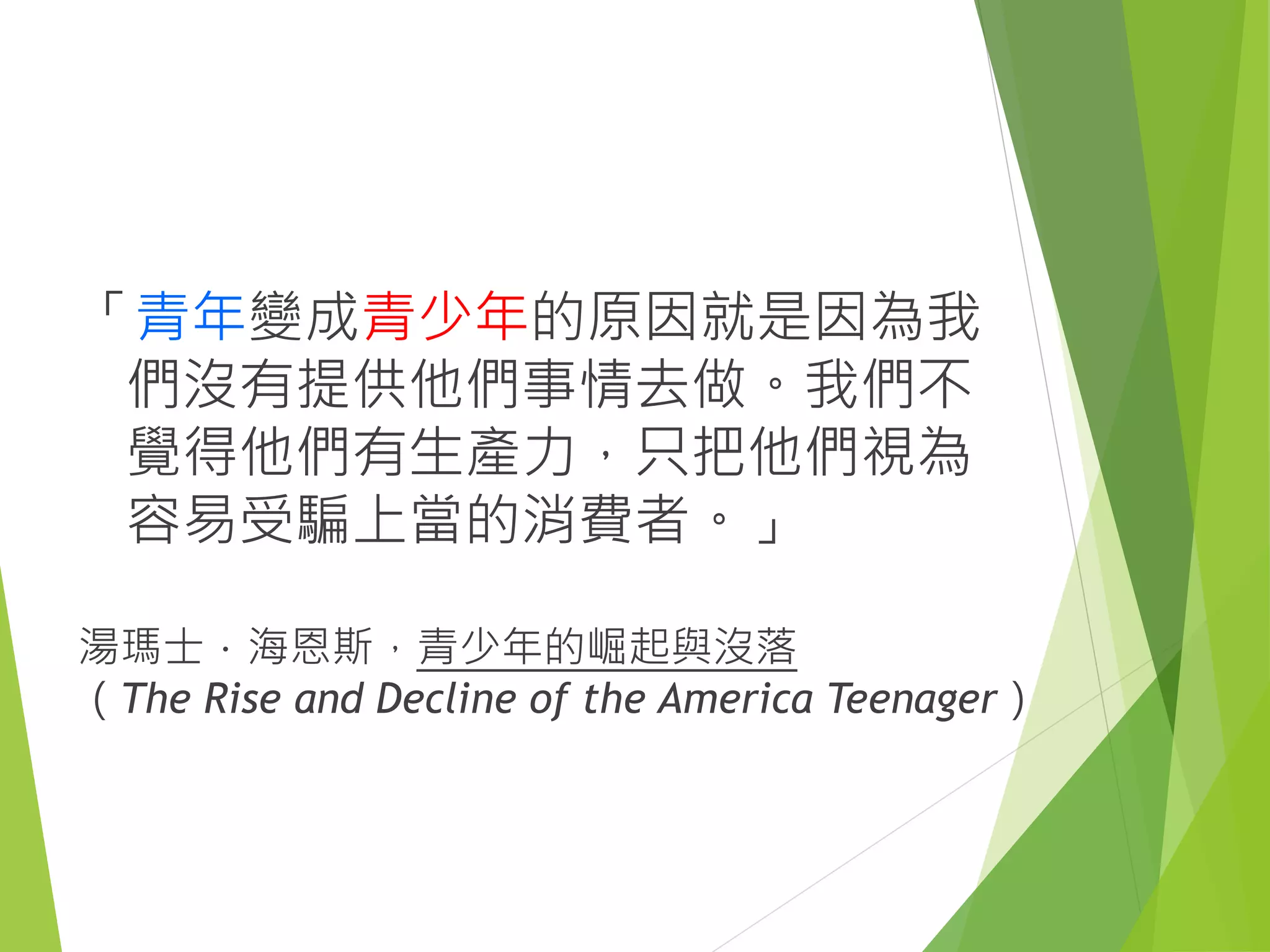 「青年變成青少年的原因就是因為我
們沒有提供他們事情去做。我們不
覺得他們有生產力，只把他們視為
容易受騙上當的消費者。」
湯瑪士．海恩斯，青少年的崛起與沒落
（The Rise and Decline of the America Teenager）
 