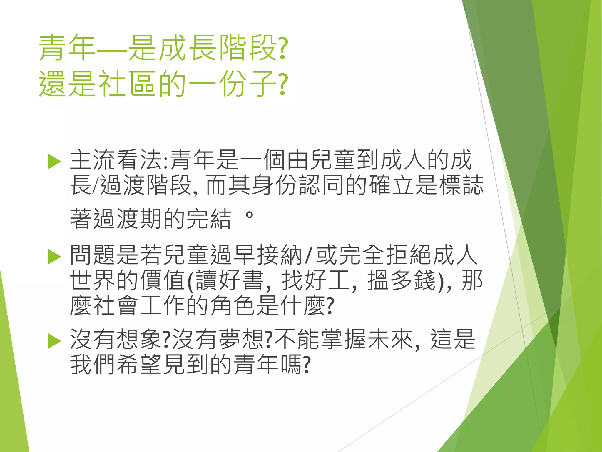 青年—是成長階段?
還是社區的一份子?
 主流看法:青年是一個由兒童到成人的成
長/過渡階段, 而其身份認同的確立是標誌
著過渡期的完結。
 問題是若兒童過早接納/或完全拒絕成人
世界的價值(讀好書, 找好工, 搵多錢), 那
麼社會工作的角色是什麼?
 沒有想象?沒有夢想?不能掌握未來, 這是
我們希望見到的青年嗎?
 