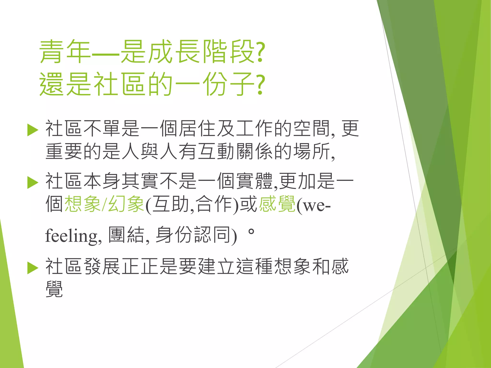 青年—是成長階段?
還是社區的一份子?
 社區不單是一個居住及工作的空間, 更
重要的是人與人有互動關係的場所,
 社區本身其實不是一個實體,更加是一
個想象/幻象(互助,合作)或感覺(we-
feeling, 團結, 身份認同)。
 社區發展正正是要建立這種想象和感
覺
 