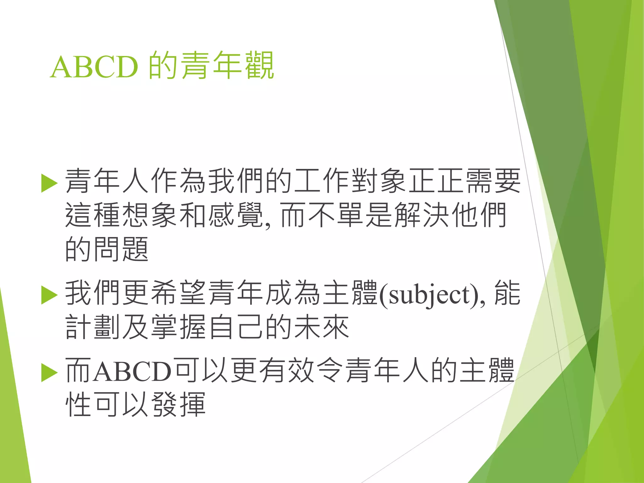 ABCD 的青年觀
 青年人作為我們的工作對象正正需要
這種想象和感覺, 而不單是解決他們
的問題
 我們更希望青年成為主體(subject), 能
計劃及掌握自己的未來
 而ABCD可以更有效令青年人的主體
性可以發揮
 