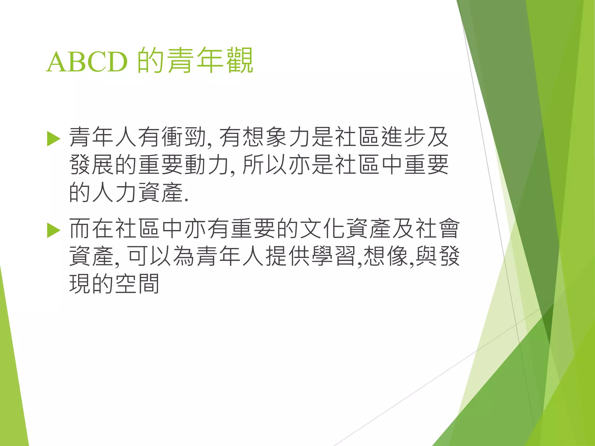 ABCD 的青年觀
 青年人有衝勁, 有想象力是社區進步及
發展的重要動力, 所以亦是社區中重要
的人力資產.
 而在社區中亦有重要的文化資產及社會
資產, 可以為青年人提供學習,想像,與發
現的空間
 