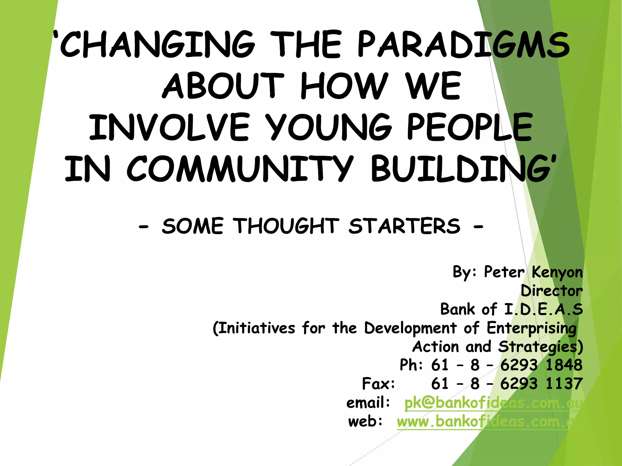 ‘CHANGING THE PARADIGMS
ABOUT HOW WE
INVOLVE YOUNG PEOPLE
IN COMMUNITY BUILDING’
- SOME THOUGHT STARTERS -
By: Peter Kenyon
Director
Bank of I.D.E.A.S
(Initiatives for the Development of Enterprising
Action and Strategies)
Ph: 61 – 8 – 6293 1848
Fax: 61 – 8 – 6293 1137
email: pk@bankofideas.com.au
web: www.bankofideas.com.au
 