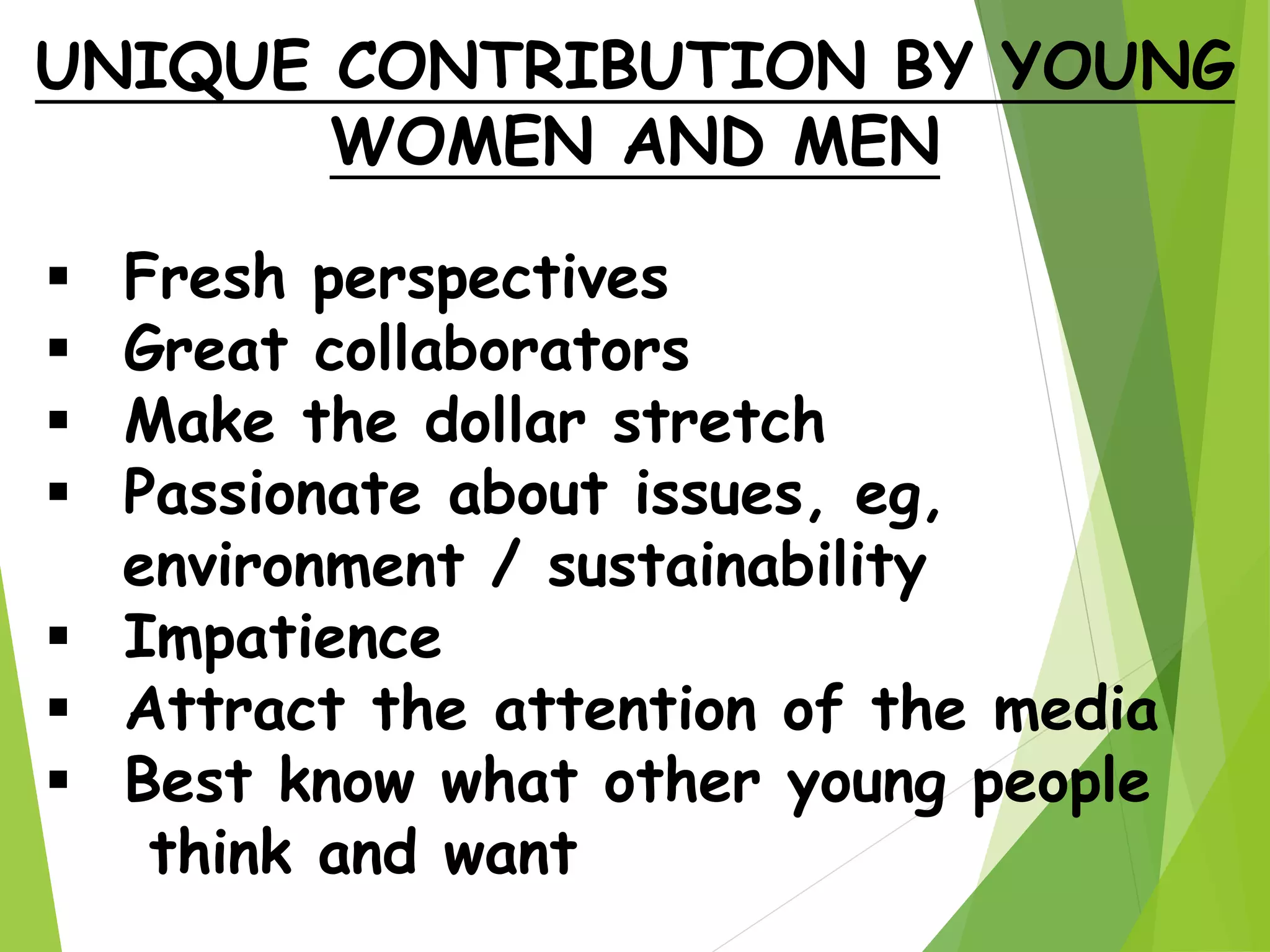 UNIQUE CONTRIBUTION BY YOUNG
WOMEN AND MEN
 Fresh perspectives
 Great collaborators
 Make the dollar stretch
 Passionate about issues, eg,
environment / sustainability
 Impatience
 Attract the attention of the media
 Best know what other young people
think and want
 