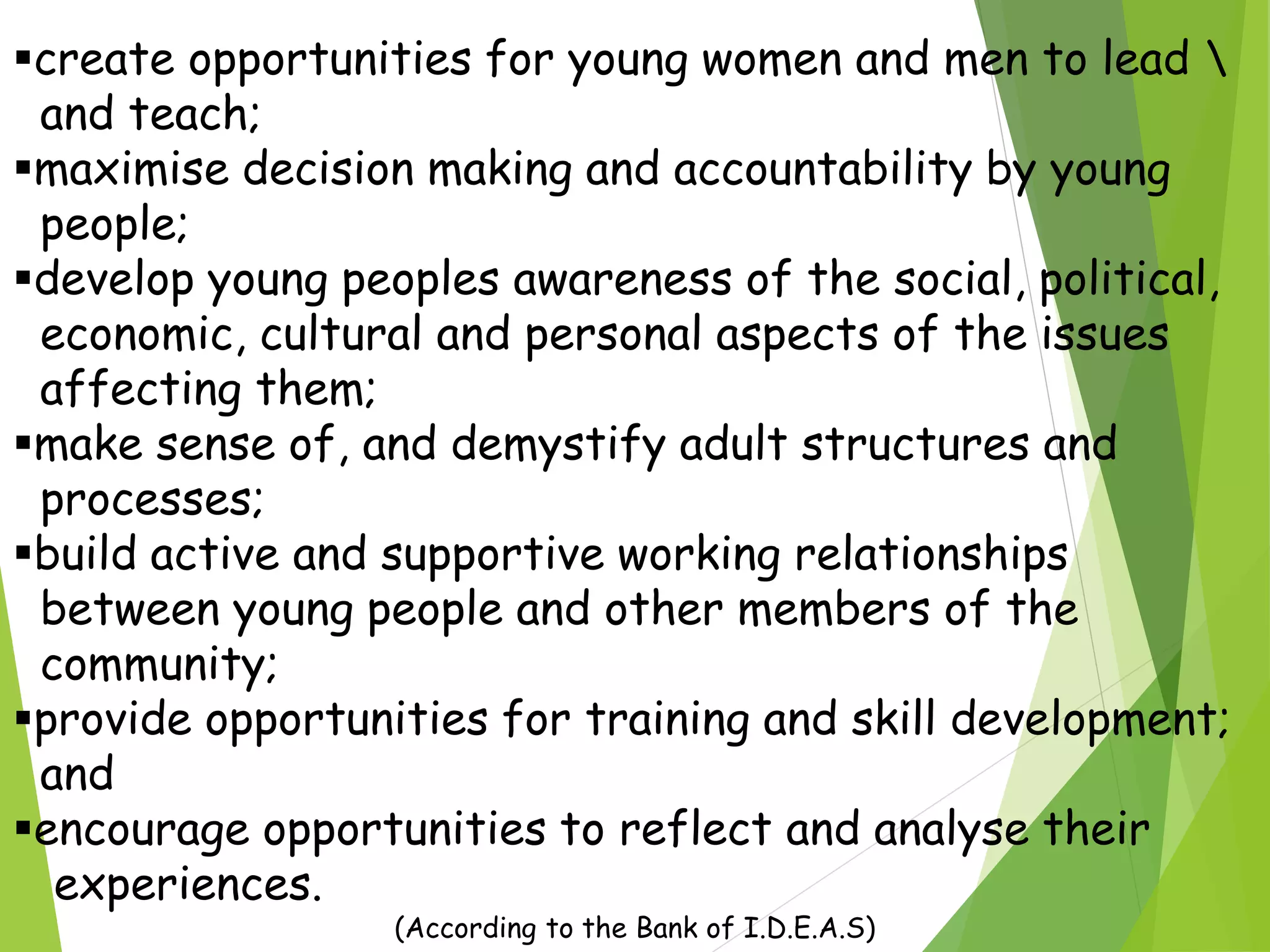 create opportunities for young women and men to lead 
and teach;
maximise decision making and accountability by young
people;
develop young peoples awareness of the social, political,
economic, cultural and personal aspects of the issues
affecting them;
make sense of, and demystify adult structures and
processes;
build active and supportive working relationships
between young people and other members of the
community;
provide opportunities for training and skill development;
and
encourage opportunities to reflect and analyse their
experiences.
(According to the Bank of I.D.E.A.S)
 