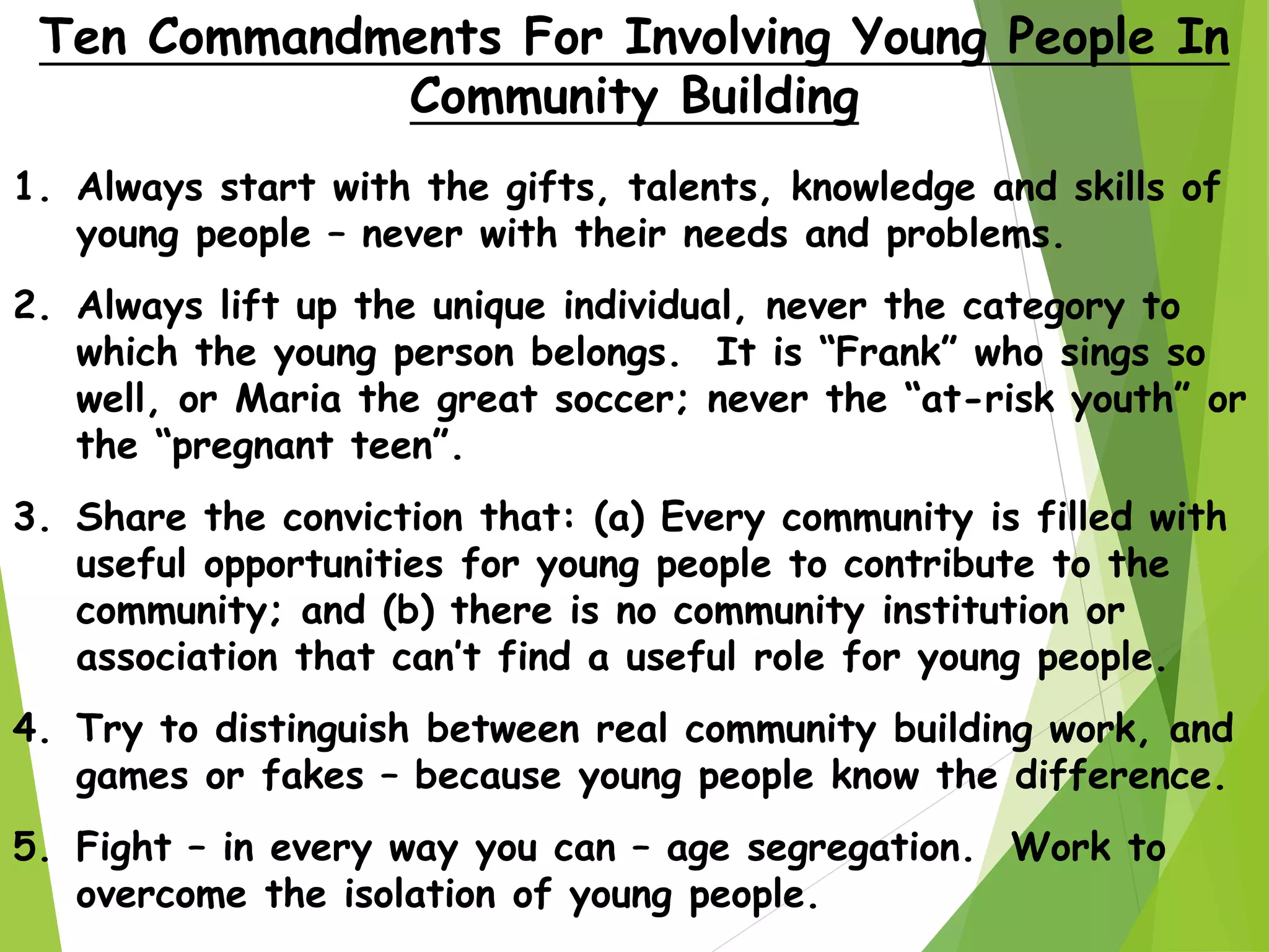 1. Always start with the gifts, talents, knowledge and skills of
young people – never with their needs and problems.
2. Always lift up the unique individual, never the category to
which the young person belongs. It is “Frank” who sings so
well, or Maria the great soccer; never the “at-risk youth” or
the “pregnant teen”.
3. Share the conviction that: (a) Every community is filled with
useful opportunities for young people to contribute to the
community; and (b) there is no community institution or
association that can’t find a useful role for young people.
4. Try to distinguish between real community building work, and
games or fakes – because young people know the difference.
5. Fight – in every way you can – age segregation. Work to
overcome the isolation of young people.
Ten Commandments For Involving Young People In
Community Building
 