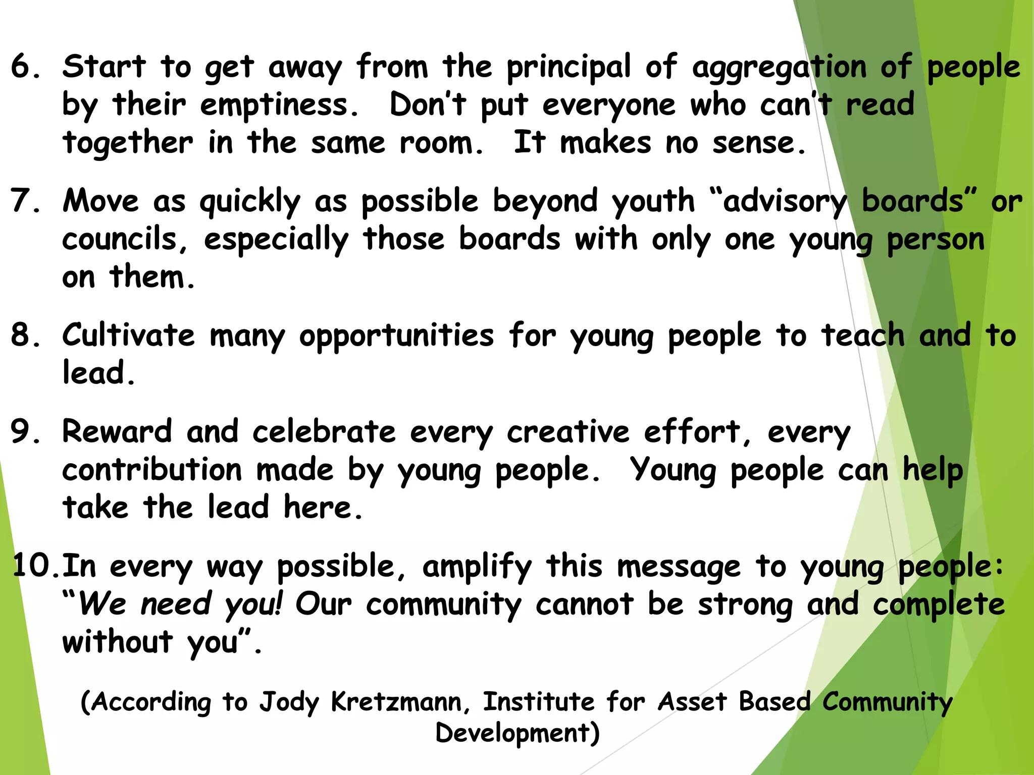6. Start to get away from the principal of aggregation of people
by their emptiness. Don’t put everyone who can’t read
together in the same room. It makes no sense.
7. Move as quickly as possible beyond youth “advisory boards” or
councils, especially those boards with only one young person
on them.
8. Cultivate many opportunities for young people to teach and to
lead.
9. Reward and celebrate every creative effort, every
contribution made by young people. Young people can help
take the lead here.
10.In every way possible, amplify this message to young people:
“We need you! Our community cannot be strong and complete
without you”.
(According to Jody Kretzmann, Institute for Asset Based Community
Development)
 